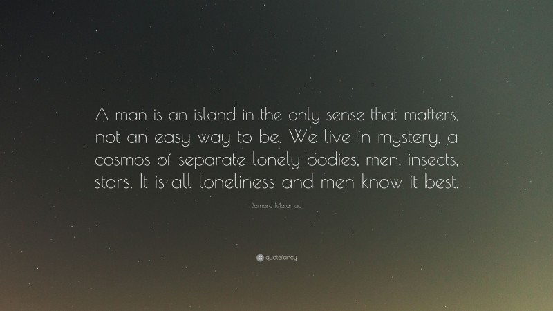 Bernard Malamud Quote: “A man is an island in the only sense that matters, not an easy way to be. We live in mystery, a cosmos of separate lonely bodies, men, insects, stars. It is all loneliness and men know it best.”
