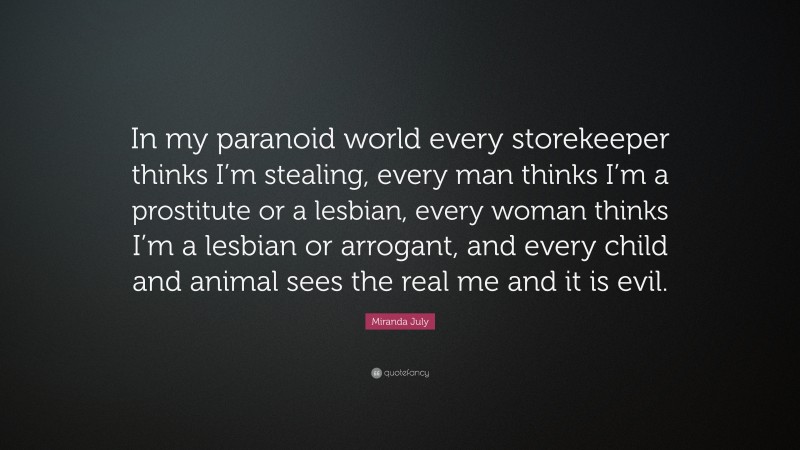 Miranda July Quote: “In my paranoid world every storekeeper thinks I’m stealing, every man thinks I’m a prostitute or a lesbian, every woman thinks I’m a lesbian or arrogant, and every child and animal sees the real me and it is evil.”