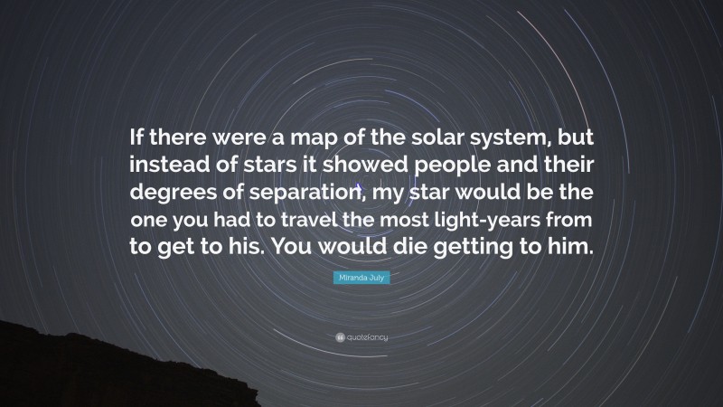 Miranda July Quote: “If there were a map of the solar system, but instead of stars it showed people and their degrees of separation, my star would be the one you had to travel the most light-years from to get to his. You would die getting to him.”