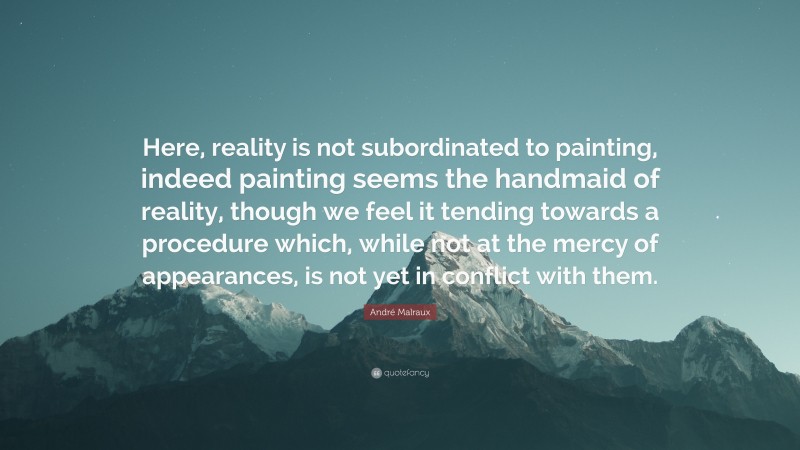 André Malraux Quote: “Here, reality is not subordinated to painting, indeed painting seems the handmaid of reality, though we feel it tending towards a procedure which, while not at the mercy of appearances, is not yet in conflict with them.”