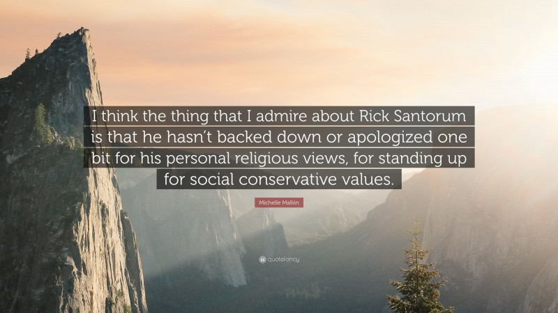 Michelle Malkin Quote: “I think the thing that I admire about Rick Santorum is that he hasn’t backed down or apologized one bit for his personal religious views, for standing up for social conservative values.”