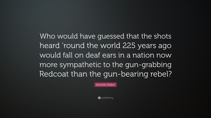 Michelle Malkin Quote: “Who would have guessed that the shots heard ’round the world 225 years ago would fall on deaf ears in a nation now more sympathetic to the gun-grabbing Redcoat than the gun-bearing rebel?”