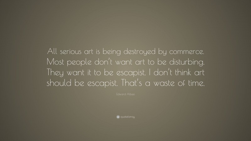 Edward Albee Quote: “All serious art is being destroyed by commerce. Most people don’t want art to be disturbing. They want it to be escapist. I don’t think art should be escapist. That’s a waste of time.”