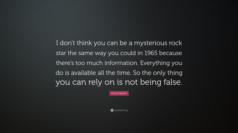 Chris Martin Quote: “I don’t think you can be a mysterious rock star the same way you could in 1965 because there’s too much information. Everything you do is available all the time. So the only thing you can rely on is not being false.”