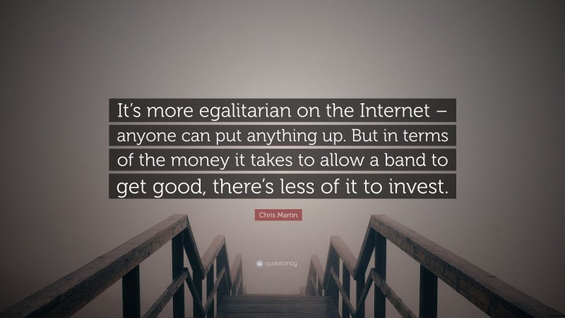 Chris Martin Quote: “It’s more egalitarian on the Internet – anyone can put anything up. But in terms of the money it takes to allow a band to get good, there’s less of it to invest.”