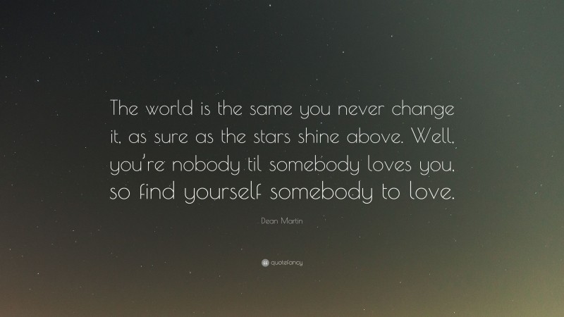 Dean Martin Quote: “The world is the same you never change it, as sure as the stars shine above. Well, you’re nobody til somebody loves you, so find yourself somebody to love.”