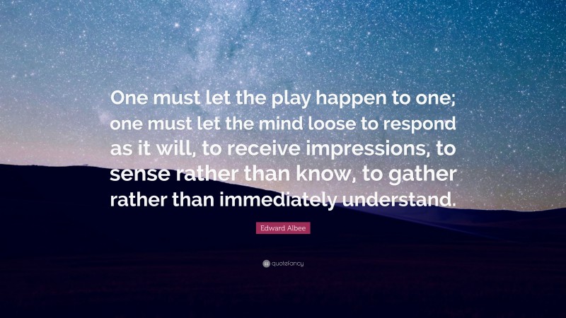 Edward Albee Quote: “One must let the play happen to one; one must let the mind loose to respond as it will, to receive impressions, to sense rather than know, to gather rather than immediately understand.”