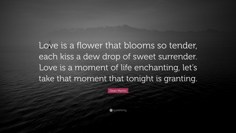 Dean Martin Quote: “Love is a flower that blooms so tender, each kiss a dew drop of sweet surrender. Love is a moment of life enchanting, let’s take that moment that tonight is granting.”