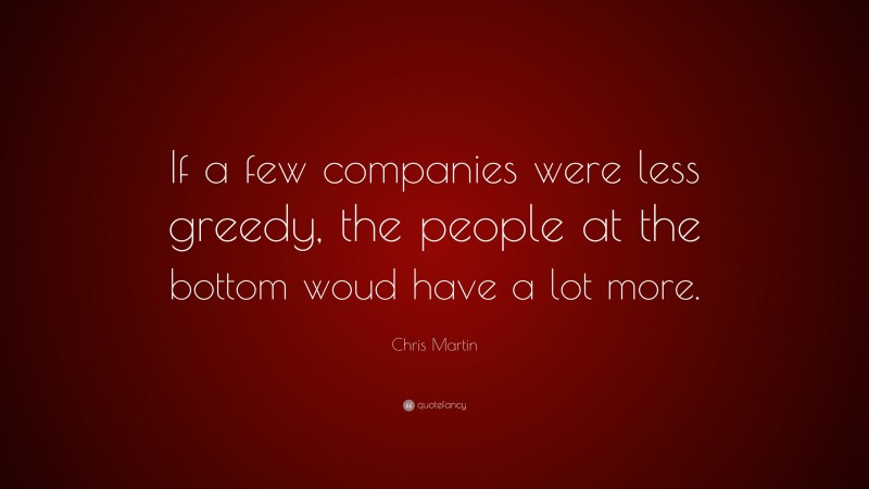 Chris Martin Quote: “If a few companies were less greedy, the people at the bottom woud have a lot more.”