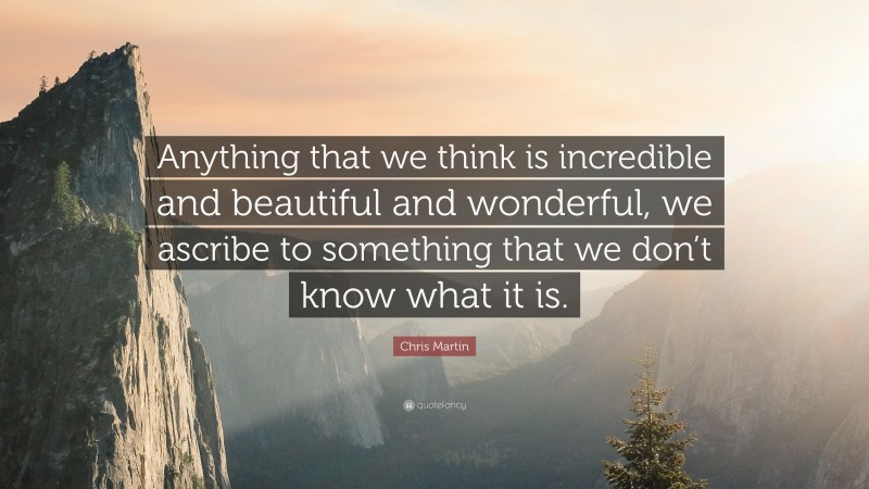 Chris Martin Quote: “Anything that we think is incredible and beautiful and wonderful, we ascribe to something that we don’t know what it is.”
