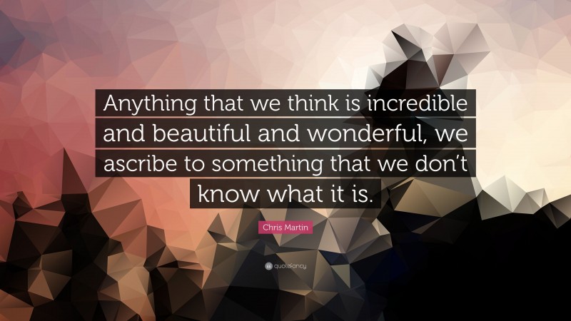 Chris Martin Quote: “Anything that we think is incredible and beautiful and wonderful, we ascribe to something that we don’t know what it is.”