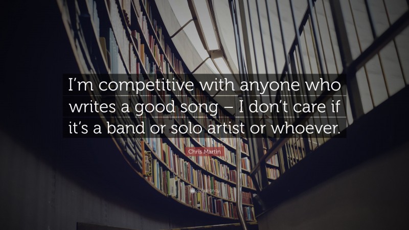 Chris Martin Quote: “I’m competitive with anyone who writes a good song – I don’t care if it’s a band or solo artist or whoever.”