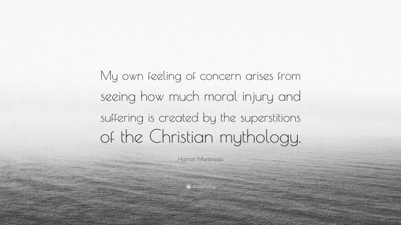 Harriet Martineau Quote: “My own feeling of concern arises from seeing how much moral injury and suffering is created by the superstitions of the Christian mythology.”