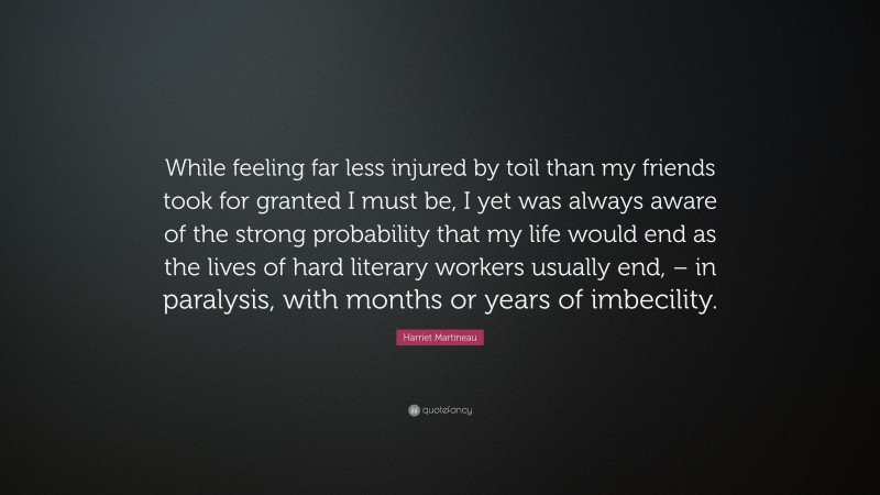 Harriet Martineau Quote: “While feeling far less injured by toil than my friends took for granted I must be, I yet was always aware of the strong probability that my life would end as the lives of hard literary workers usually end, – in paralysis, with months or years of imbecility.”