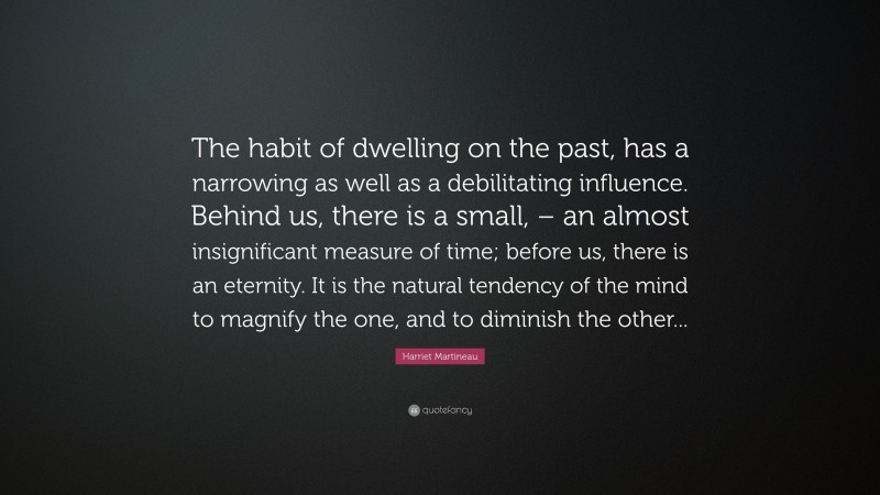 Harriet Martineau Quote: “The habit of dwelling on the past, has a narrowing as well as a debilitating influence. Behind us, there is a small, – an almost insignificant measure of time; before us, there is an eternity. It is the natural tendency of the mind to magnify the one, and to diminish the other...”