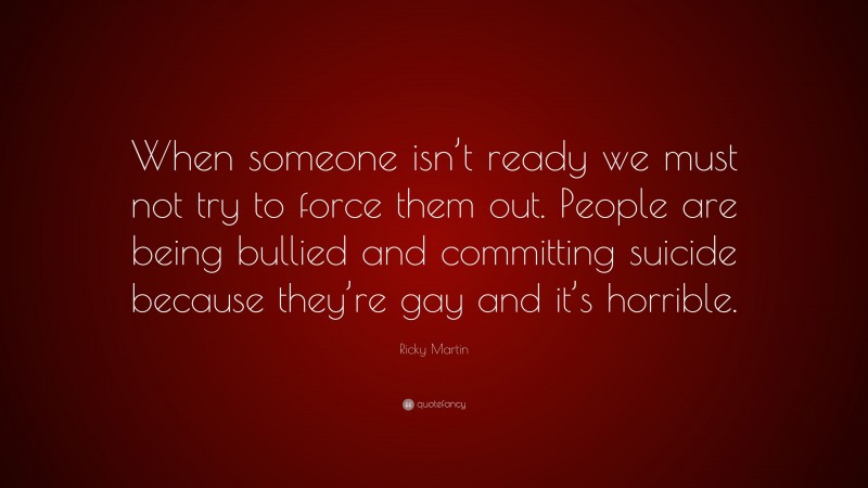 Ricky Martin Quote: “When someone isn’t ready we must not try to force them out. People are being bullied and committing suicide because they’re gay and it’s horrible.”