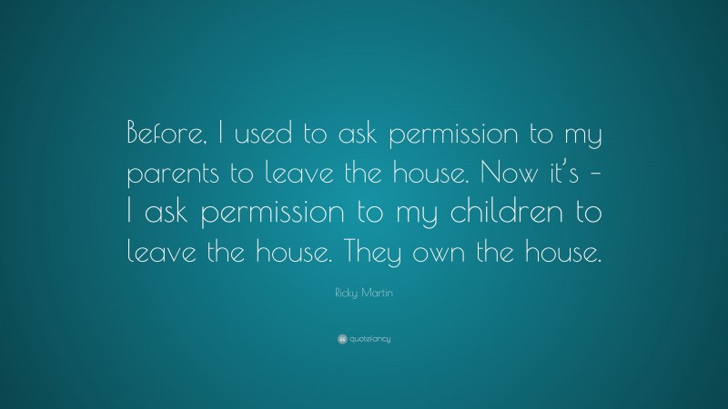 Ricky Martin Quote: “Before, I used to ask permission to my parents to leave the house. Now it’s – I ask permission to my children to leave the house. They own the house.”