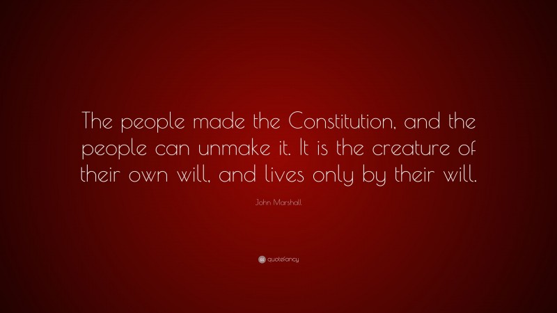 John Marshall Quote: “The people made the Constitution, and the people can unmake it. It is the creature of their own will, and lives only by their will.”