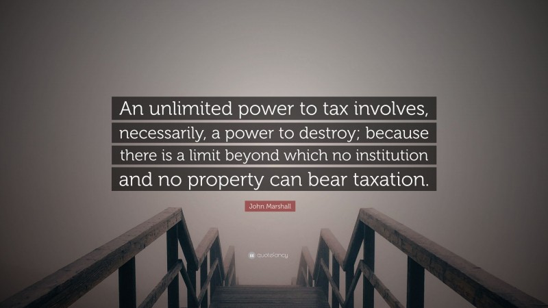 John Marshall Quote: “An unlimited power to tax involves, necessarily, a power to destroy; because there is a limit beyond which no institution and no property can bear taxation.”