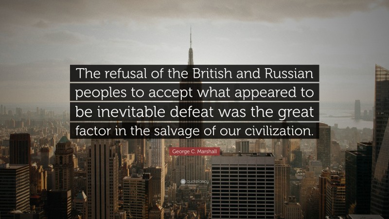 George C. Marshall Quote: “The refusal of the British and Russian peoples to accept what appeared to be inevitable defeat was the great factor in the salvage of our civilization.”