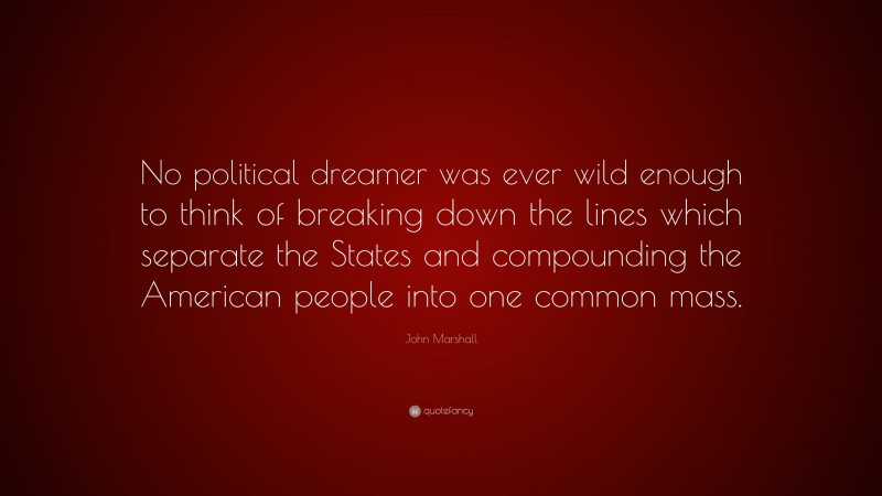 John Marshall Quote: “No political dreamer was ever wild enough to think of breaking down the lines which separate the States and compounding the American people into one common mass.”