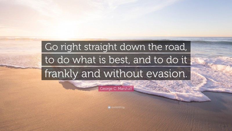 George C. Marshall Quote: “Go right straight down the road, to do what is best, and to do it frankly and without evasion.”