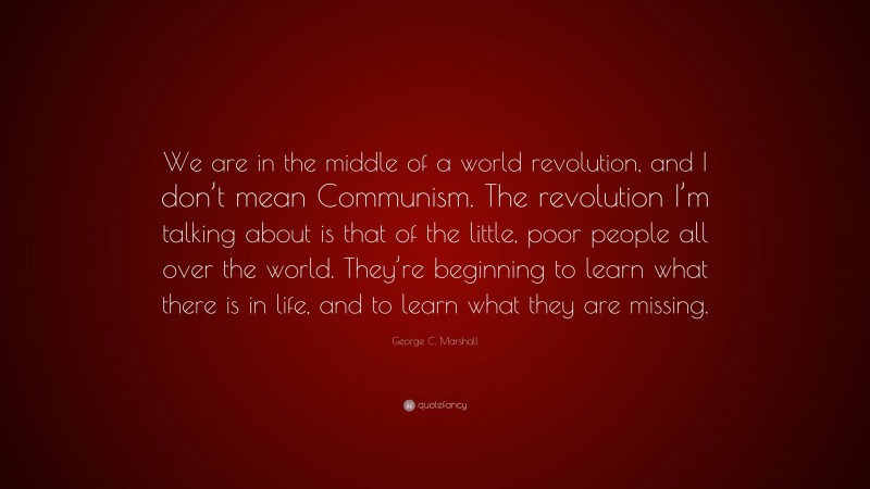 George C. Marshall Quote: “We are in the middle of a world revolution, and I don’t mean Communism. The revolution I’m talking about is that of the little, poor people all over the world. They’re beginning to learn what there is in life, and to learn what they are missing.”