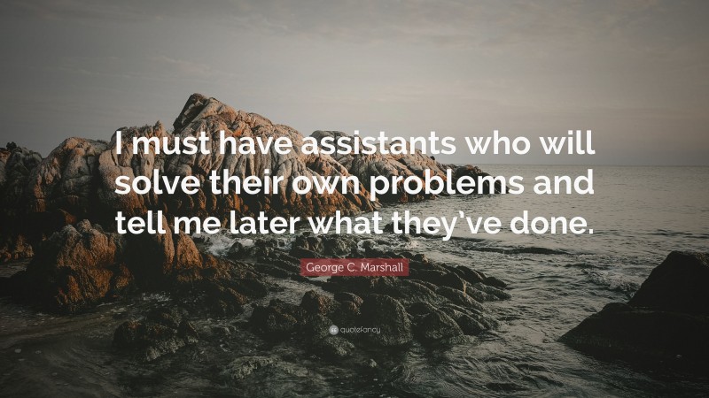 George C. Marshall Quote: “I must have assistants who will solve their own problems and tell me later what they’ve done.”