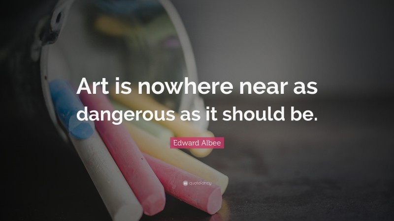 Edward Albee Quote: “Art is nowhere near as dangerous as it should be.”