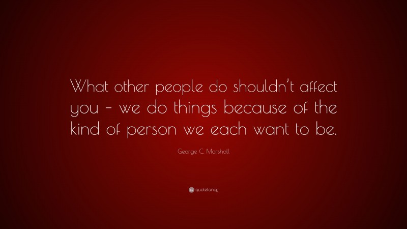 George C. Marshall Quote: “What other people do shouldn’t affect you – we do things because of the kind of person we each want to be.”