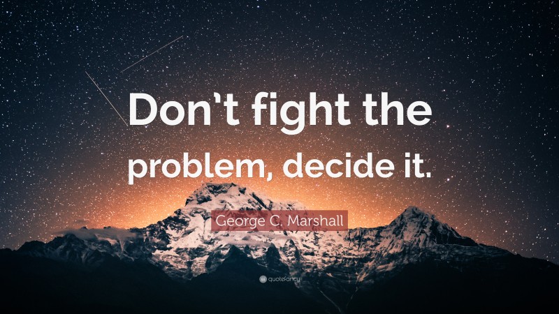 George C. Marshall Quote: “Don’t fight the problem, decide it.”