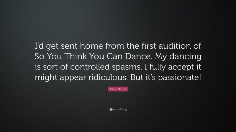 Chris Martin Quote: “I’d get sent home from the first audition of So You Think You Can Dance. My dancing is sort of controlled spasms. I fully accept it might appear ridiculous. But it’s passionate!”
