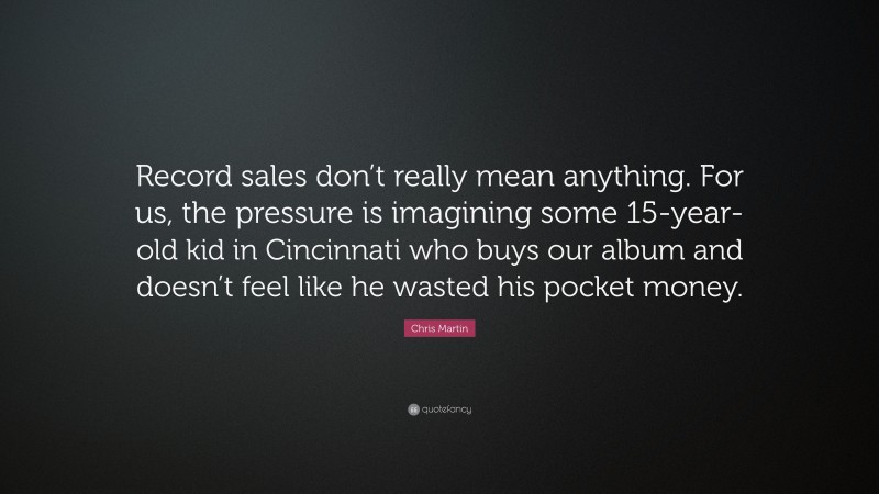 Chris Martin Quote: “Record sales don’t really mean anything. For us, the pressure is imagining some 15-year-old kid in Cincinnati who buys our album and doesn’t feel like he wasted his pocket money.”