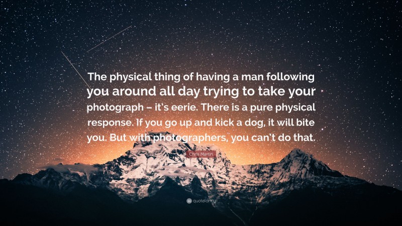 Chris Martin Quote: “The physical thing of having a man following you around all day trying to take your photograph – it’s eerie. There is a pure physical response. If you go up and kick a dog, it will bite you. But with photographers, you can’t do that.”