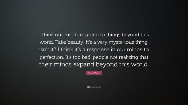 Agnes Martin Quote: “I think our minds respond to things beyond this world. Take beauty: it’s a very mysterious thing, isn’t it? I think it’s a response in our minds to perfection. It’s too bad, people not realizing that their minds expand beyond this world.”