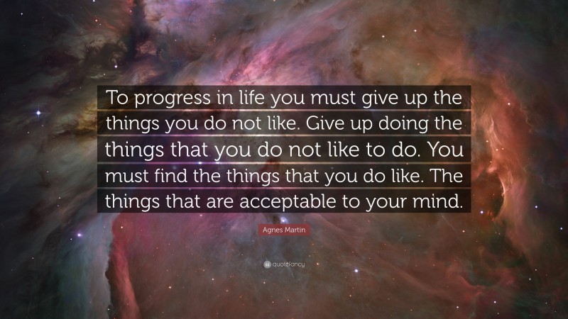 Agnes Martin Quote: “To progress in life you must give up the things you do not like. Give up doing the things that you do not like to do. You must find the things that you do like. The things that are acceptable to your mind.”
