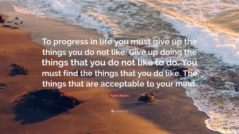 Agnes Martin Quote: “To progress in life you must give up the things you do not like. Give up doing the things that you do not like to do. You must find the things that you do like. The things that are acceptable to your mind.”