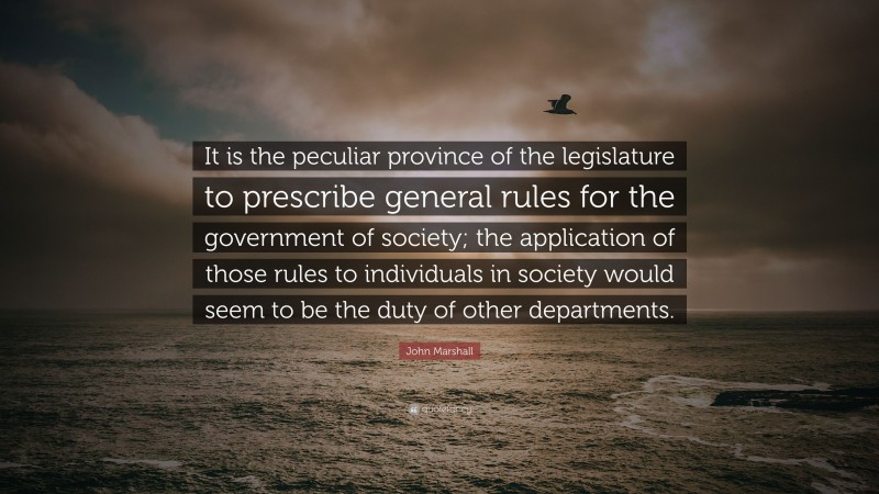John Marshall Quote: “It is the peculiar province of the legislature to prescribe general rules for the government of society; the application of those rules to individuals in society would seem to be the duty of other departments.”