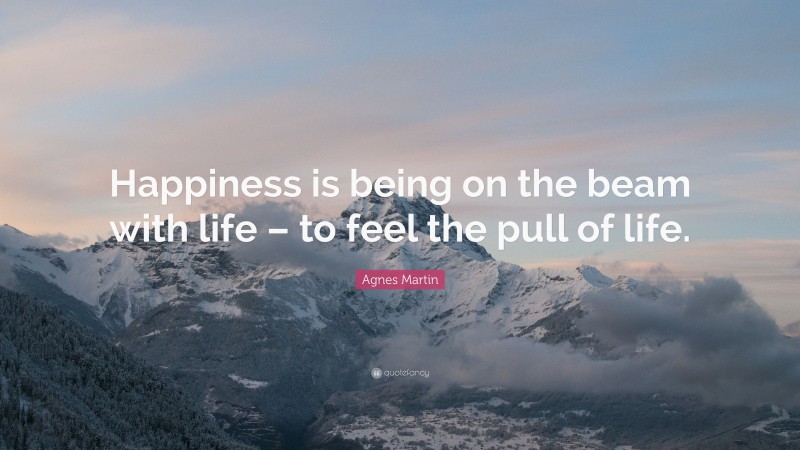 Agnes Martin Quote: “Happiness is being on the beam with life – to feel the pull of life.”