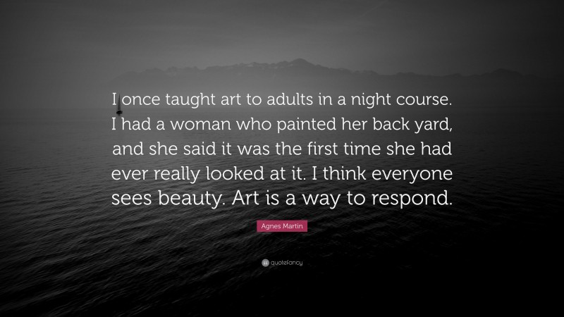 Agnes Martin Quote: “I once taught art to adults in a night course. I had a woman who painted her back yard, and she said it was the first time she had ever really looked at it. I think everyone sees beauty. Art is a way to respond.”