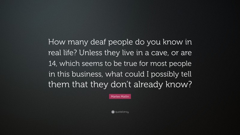 Marlee Matlin Quote: “How many deaf people do you know in real life? Unless they live in a cave, or are 14, which seems to be true for most people in this business, what could I possibly tell them that they don’t already know?”