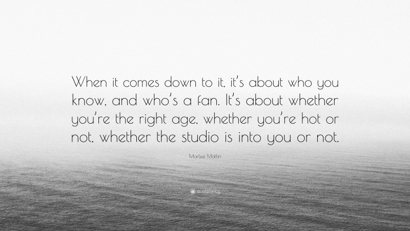 Marlee Matlin Quote: “When it comes down to it, it’s about who you know, and who’s a fan. It’s about whether you’re the right age, whether you’re hot or not, whether the studio is into you or not.”