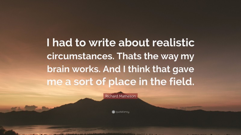 Richard Matheson Quote: “I had to write about realistic circumstances. Thats the way my brain works. And I think that gave me a sort of place in the field.”