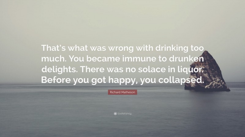 Richard Matheson Quote: “That’s what was wrong with drinking too much. You became immune to drunken delights. There was no solace in liquor. Before you got happy, you collapsed.”