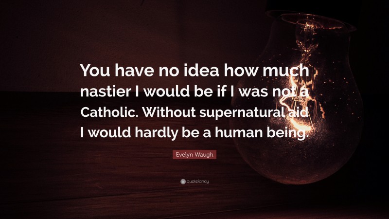 Evelyn Waugh Quote: “You have no idea how much nastier I would be if I was not a Catholic. Without supernatural aid I would hardly be a human being.”