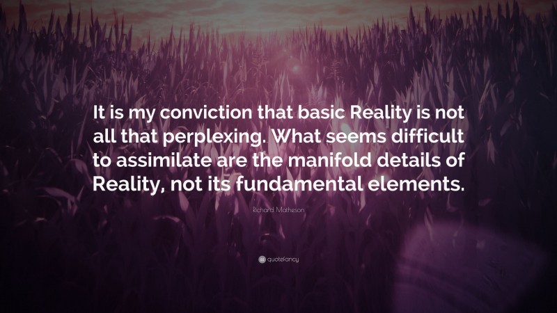 Richard Matheson Quote: “It is my conviction that basic Reality is not all that perplexing. What seems difficult to assimilate are the manifold details of Reality, not its fundamental elements.”