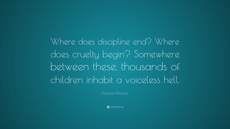 François Mauriac Quote: “Where does discipline end? Where does cruelty begin? Somewhere between these, thousands of children inhabit a voiceless hell.”