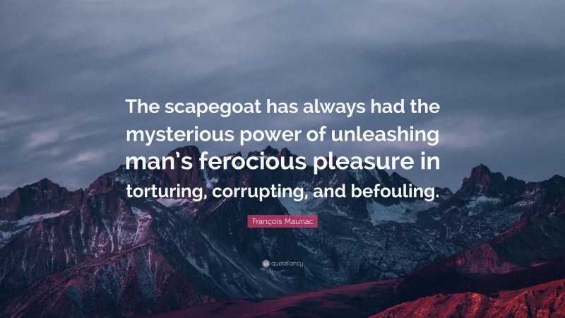 François Mauriac Quote: “The scapegoat has always had the mysterious power of unleashing man’s ferocious pleasure in torturing, corrupting, and befouling.”