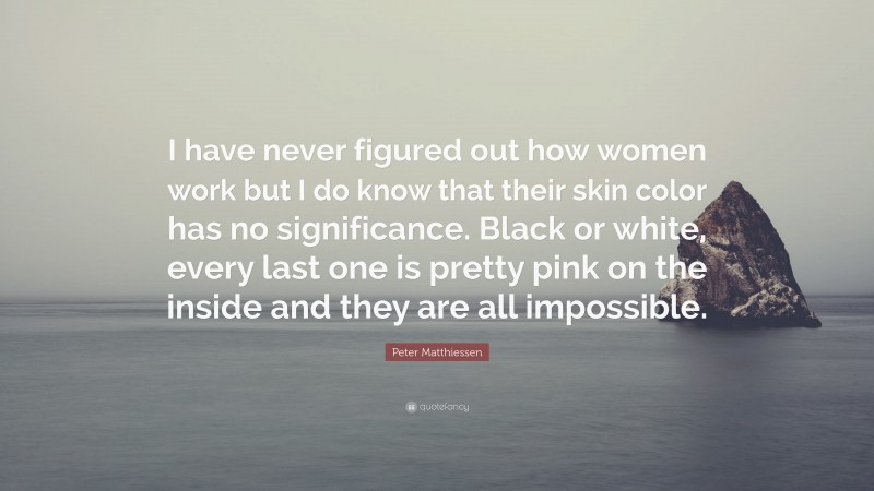 Peter Matthiessen Quote: “I have never figured out how women work but I do know that their skin color has no significance. Black or white, every last one is pretty pink on the inside and they are all impossible.”