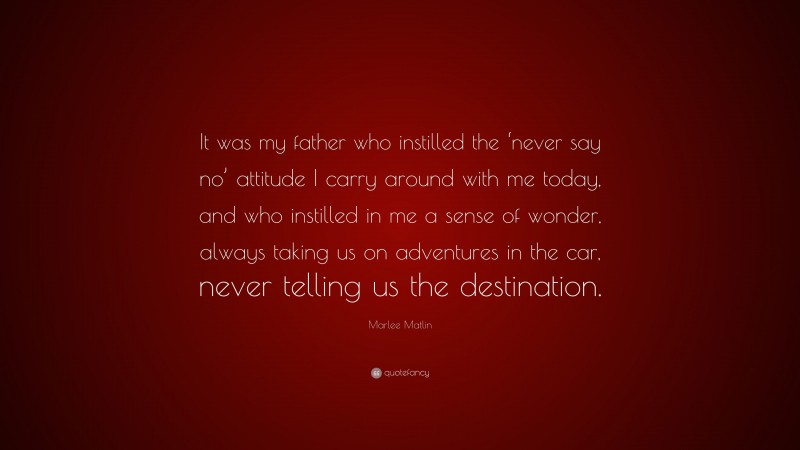 Marlee Matlin Quote: “It was my father who instilled the ‘never say no’ attitude I carry around with me today, and who instilled in me a sense of wonder, always taking us on adventures in the car, never telling us the destination.”
